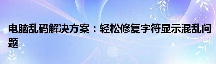 电脑乱码解决方案：轻松修复字符显示混乱问题