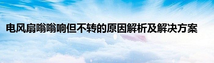 电风扇嗡嗡响但不转的原因解析及解决方案