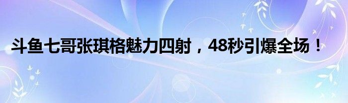 斗鱼七哥张琪格魅力四射，48秒引爆全场！