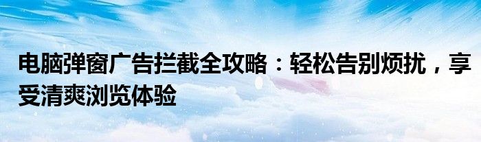 电脑弹窗广告拦截全攻略：轻松告别烦扰，享受清爽浏览体验