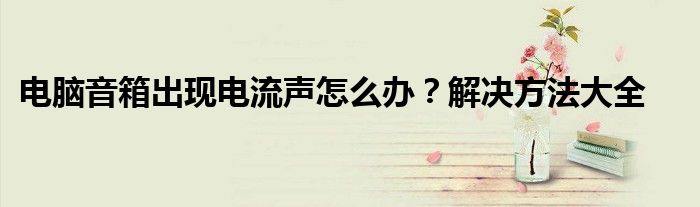 电脑音箱出现电流声怎么办？解决方法大全