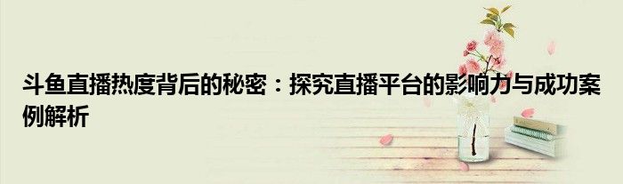 斗鱼直播热度背后的秘密：探究直播平台的影响力与成功案例解析