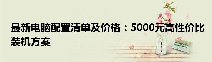 最新电脑配置清单及价格：5000元高性价比装机方案