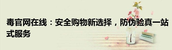 毒官网在线：安全购物新选择，防伪验真一站式服务