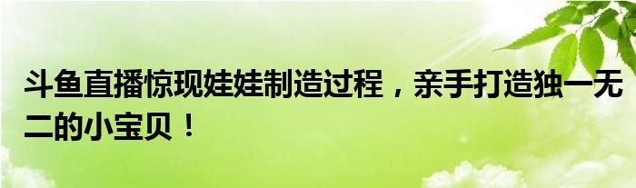 斗鱼直播惊现娃娃制造过程，亲手打造独一无二的小宝贝！
