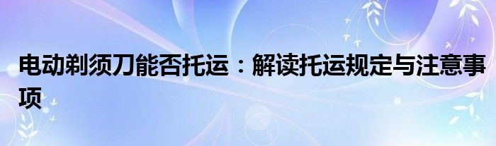 电动剃须刀能否托运：解读托运规定与注意事项