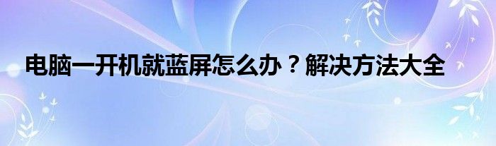 电脑一开机就蓝屏怎么办？解决方法大全