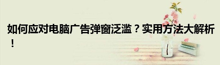 如何应对电脑广告弹窗泛滥？实用方法大解析！