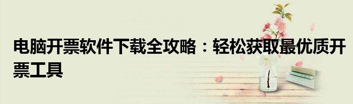 电脑开票软件下载全攻略：轻松获取最优质开票工具