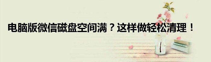 电脑版微信磁盘空间满？这样做轻松清理！