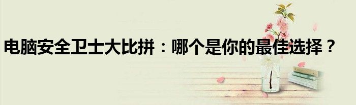 电脑安全卫士大比拼：哪个是你的最佳选择？