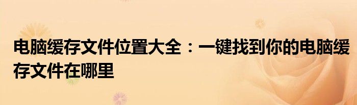 电脑缓存文件位置大全：一键找到你的电脑缓存文件在哪里