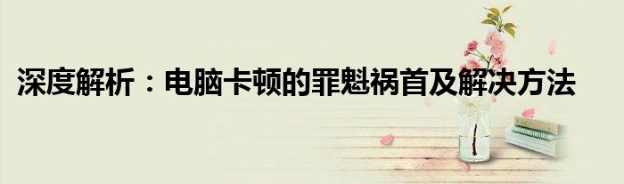 深度解析：电脑卡顿的罪魁祸首及解决方法