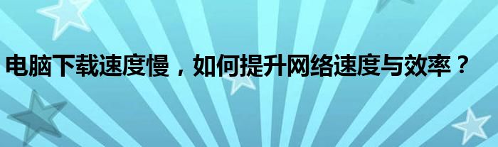 电脑下载速度慢，如何提升网络速度与效率？