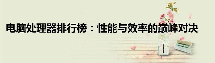电脑处理器排行榜：性能与效率的巅峰对决