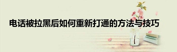 电话被拉黑后如何重新打通的方法与技巧