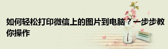 如何轻松打印微信上的图片到电脑？一步步教你操作