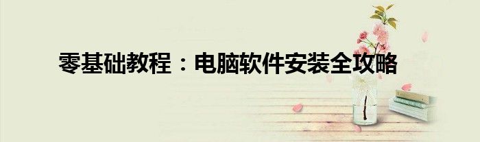 零基础教程：电脑软件安装全攻略