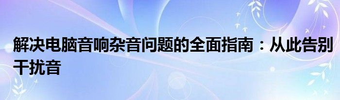 解决电脑音响杂音问题的全面指南：从此告别干扰音