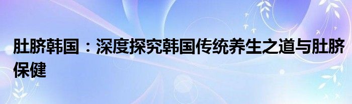 肚脐韩国：深度探究韩国传统养生之道与肚脐保健