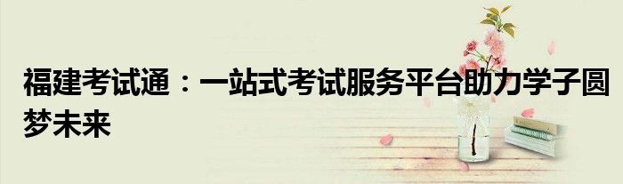 福建考试通：一站式考试服务平台助力学子圆梦未来