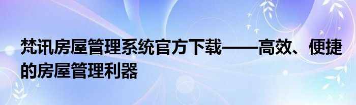 梵讯房屋管理系统官方下载——高效、便捷的房屋管理利器