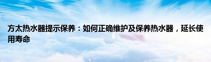 方太热水器提示保养：如何正确维护及保养热水器，延长使用寿命