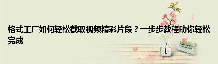 格式工厂如何轻松截取视频精彩片段？一步步教程助你轻松完成