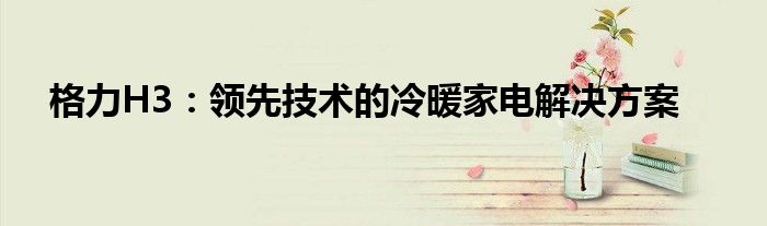 格力H3：领先技术的冷暖家电解决方案