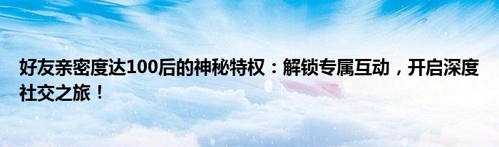 好友亲密度达100后的神秘特权：解锁专属互动，开启深度社交之旅！