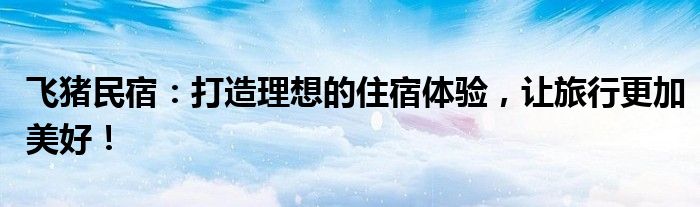飞猪民宿：打造理想的住宿体验，让旅行更加美好！