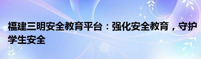 福建三明安全教育平台：强化安全教育，守护学生安全
