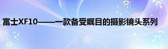 富士XF10——一款备受瞩目的摄影镜头系列