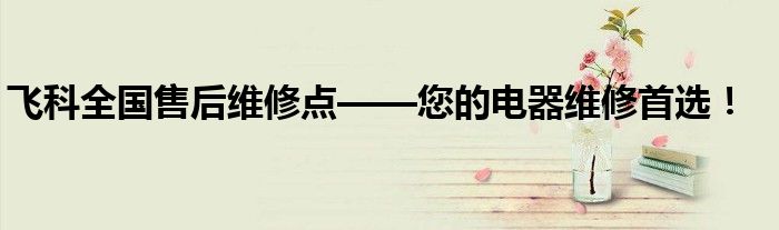 飞科全国售后维修点——您的电器维修首选！