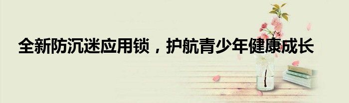 全新防沉迷应用锁，护航青少年健康成长