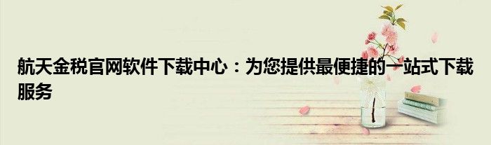 航天金税官网软件下载中心：为您提供最便捷的一站式下载服务