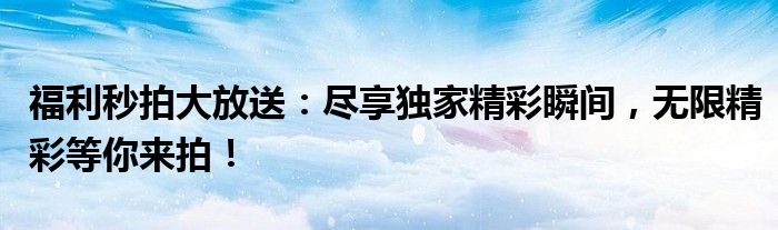 福利秒拍大放送：尽享独家精彩瞬间，无限精彩等你来拍！