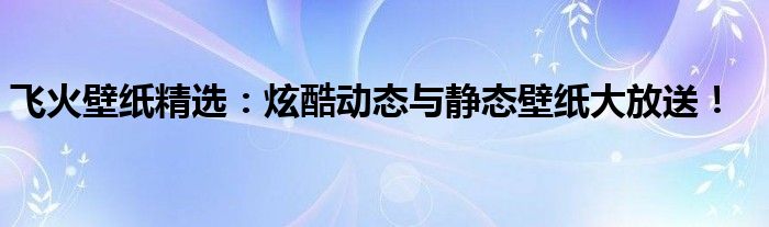 飞火壁纸精选：炫酷动态与静态壁纸大放送！