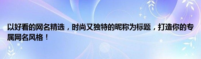 以好看的网名精选，时尚又独特的昵称为标题，打造你的专属网名风格！