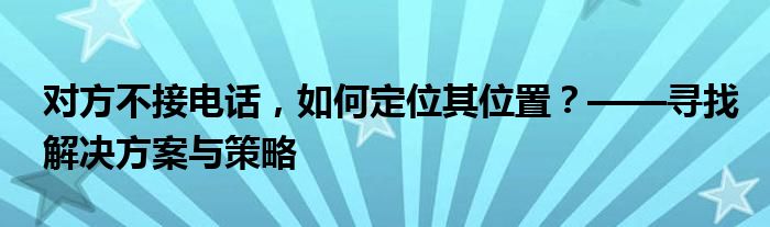 对方不接电话，如何定位其位置？——寻找解决方案与策略