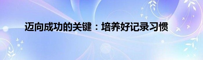 迈向成功的关键：培养好记录习惯