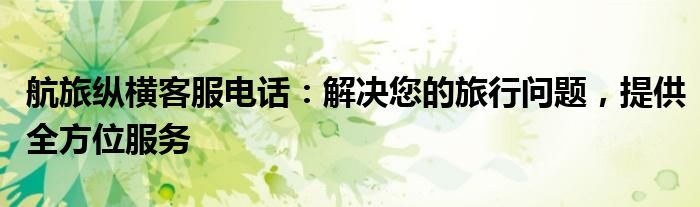 航旅纵横客服电话：解决您的旅行问题，提供全方位服务