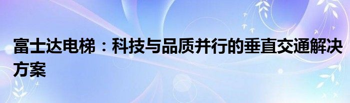 富士达电梯：科技与品质并行的垂直交通解决方案