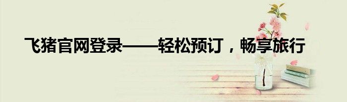 飞猪官网登录——轻松预订，畅享旅行