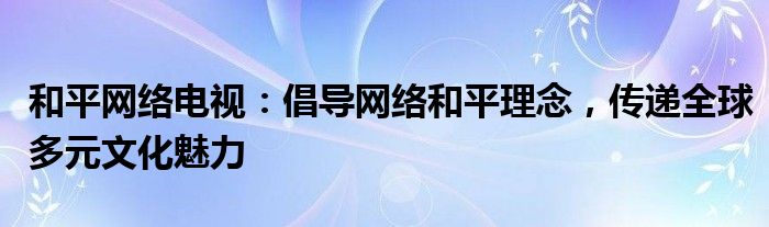 和平网络电视：倡导网络和平理念，传递全球多元文化魅力