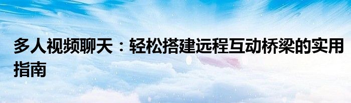 多人视频聊天：轻松搭建远程互动桥梁的实用指南