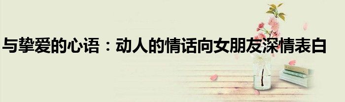与挚爱的心语：动人的情话向女朋友深情表白
