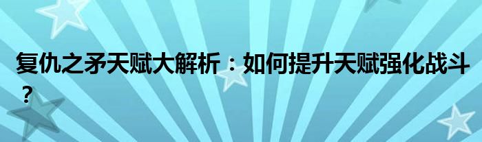 复仇之矛天赋大解析：如何提升天赋强化战斗？