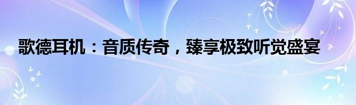 歌德耳机：音质传奇，臻享极致听觉盛宴
