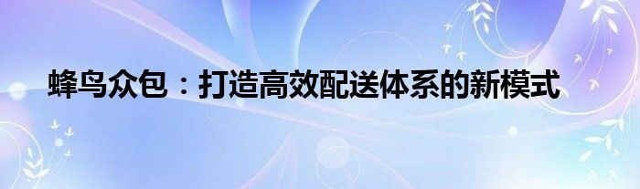 蜂鸟众包：打造高效配送体系的新模式